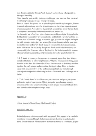 own thing", especially through "skill sharing" and involving other people in 
what you are doing.  
Often it can be quite a risky business, working on your own and then you send 
it out biting your nails in hope people will like it. 
There is a value that people see in something that is made by letterpress, but the 
process is a job nothing more. he loves the process, but it is a means to an end 
of communication. Nowadays he ttys and talk less and less about the fact that it 
is letterpress, because he wants the content to be pivotal too. 
He also make use of polymer plates that are created from digital designs but he 
dislikes them because they are less authentic and truthful. He believes there is a 
certain store of reusable energy in movable type, you can use it again and again 
but with polymer plates, they are so specific to use they can only be used once 
most of the time and so "it's dead" made of consumables that are consumed. 
Some tools allow for flexibility though and that is just a case of necessity on 
commercial jobs. However, a lot of the time it is the limitations of this process 
which create an understanding of process and allows for greatest creativity.  
 
 3 & 7. Yeah, in two ways. he supposes in economic terms, how long it takes 
costed out but also in a less tangible sense. When he produces something, does 
he value it and does the client value it? to a certain extent to do so they need to 
buy into the craft process and appreciate the time it takes. There is also the 
value from his perspective of the understanding of self and work through 
slowing down to produce something in such a fast world. It's a challenge and a 
battle. 
 
 8. Yeah "hands down" a lot of freedom, you can come and go as you please 
and meet a load of great people. This is also quite scary because you are 
conscious of the time you are spending on each project because the buck stops 
with you and everything needs to get done.  
 
 
Appendix D 
 
critical Journal of Love Rouge Chalkboard Project 
 
September 29th 2015 
 
Today I choose a cafe to approach with a proposal. This needed to be carefully 
considered because although chalkboards are very flexible in aesthetic, the 
pastel colours and soft outlines can be more easily turned to a soft retro, playful 
 