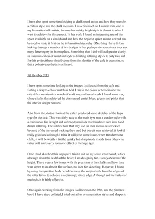 I have also spent some time looking at chalkboard artists and how they transfer 
a certain style into the chalk medium. I have focussed on Lauren Hom, one of 
my favourite chalk artists, because her quirky bright style is closest to what I 
want to achieve for this project. In her work I found an interesting use of the 
space available on a chalkboard and how the negative space around a word can 
be used to make it first on the information hierarchy. ONe thing I have felt on 
looking through a number of her designs is that perhaps she sometimes uses too 
many lettering styles in one place. Something that I feel will add greater clarity 
in communication of word and style is limiting lettering styles to only two and 
for this project these should come from the identity of the cafe in question, so 
that a cohesive aesthetic is achieved. 
 
5th October 2015 
 
I have spent sometime looking at the images I collected from the cafe and 
finding a way to colour match as best I can to the colour scheme inside the 
cafe.After an extensive search of craft shops all over Leeds I found some very 
cheap chalks that achieved the desaturated pastel blues, greens and pinks that 
the interior design boasted.  
 
Also from the photos I took at the cafe I produced some sketches of the logo 
type for the cafe. This was fairly easy as the main type was a cursive style with 
a continuous line weight and softened terminals that translated well into hand 
drawn lettering. The subtitle font that they use on their menus was trickier 
because of the increased tracking they used but once it was achieved, it looked 
really good and although I think it will pose some issues when transferred to 
chalk, it will be worth it for the quirky but sharp touch it adds to an otherwise 
rather soft and overly romantic effect of the logo type. 
 
Once I had sketched this on paper I tried it out on my small chalkboard, which 
although about the width of the board I am designing for, is only about half the 
height. There were a few issues with the precision of the chalks and how they 
wear down to an almost flat surface, not idea for sketching. However, I found 
by using damp cotton buds I could remove the surplus halk from the edges of 
the letter forms to achieve a surprisingly sharp edge. Although not the fastest of 
methods, it is fairly effective.  
 
Once again working from the images I collected on the 29th, and the pinterest 
board I have since collated, I tried out a few ornamentation styles and shapes to 
 
