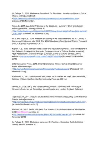 (d) Felluga, D., 2011. ​Modules on Baudrillard: On Simulation​ : ​Introductory Guide to Critical 
Theory​. [online] Available at: 
<​https://www.cla.purdue.edu/english/theory/marxism/modules/marxfetishism.html​> 
[Accessed 15th November]. 
 
Fisher, S., 2011​.Guy Debord / Society of the Spectacle – summary: "Unity and Division 
within Appearance". ​[online] Availible at: 
<​http://culturalstudiesnow.blogspot.co.uk/2011/05/guy­debord­society­of­spectacle­summary
_1357.html​> [Accessed 5th November 2015]. 
 
Al, S. and Krupar, S., 2011. Notes on the Society of the Spectacle/Brand. In: ​ C. Crysler, S. 
Cairns, and H. Heynen​. eds. 2013. ​The SAGE Handbook of Architectural Theory. ​Thousand 
Oaks, CA: SAGE Publications. Ch.14. 
 
Kaplan, R. L., 2012. Between Mass Society and Revolutionary Praxis: The Contradictions of 
Guy Debord’s Society of the Spectacle. ​European Journal of Cultural Studies.​ [e­journal] 
15(4) Abstract only. Available through: European Journal of Cultural Studies Archive 
website. <​http://ecs.sagepub.com/content/15/4/457.abstract​> [Accessed 7th November 
2015]. 
 
Oxford University Press., 2015. ​Oxford Dictionaries. ​[Online] Oxford: Oxford University 
Press. Availible through: 
<​http://www.oxforddictionaries.com/definition/english/weltanschauung​> [Accessed 15th 
November 2015]. 
 
Baudrillard, J., 1981. Simulacra and Simulations. In: M. Poster, ed. 1988. ​Jean Baudrillard, 
Selected Writings​. Stanford, Stanford University Press. pp.166­184. 
 
 
Debord, G., 2006 [1967]. ​The Society of the Spectacle. ​Translated from French by D. 
Nicholson­Smith. 3rd ed. Cambridge, Massachusetts, and London, England, Gallimard​. 
 
 
 (a) Felluga, D., 2011. ​Modules on Baudrillard: On Simulation​ : ​Introductory Guide to Critical 
Theory​. [online] Availible at: 
<​http://www.purdue.edu/guidetotheory/postmodernism/modules/baudrillardsimulation.html​>. 
[Accessed 8th November 2015]. 
 
Massumi, B.,​1987?​. ​Realer than Real, The Simulation According to Deleuze and Guattari. 
[pdf] ​Brian Massumi​. ​Availible at: 
<​http://www.brianmassumi.com/textes/REALER%20THAN%20REAL.pdf​> [Accessed 8th 
November 2015]. 
 
(​b) Felluga, D., 2011.​ Modules on Jameson: On Pastiche: Introductory Guide to Critical 
Theory. ​[Online] Available at: 
 