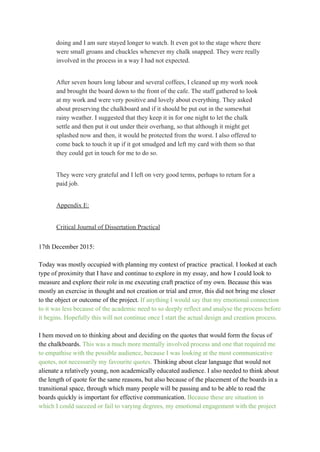 doing and I am sure stayed longer to watch. It even got to the stage where there 
were small groans and chuckles whenever my chalk snapped. They were really 
involved in the process in a way I had not expected. 
 
After seven hours long labour and several coffees, I cleaned up my work nook 
and brought the board down to the front of the cafe. The staff gathered to look 
at my work and were very positive and lovely about everything. They asked 
about preserving the chalkboard and if it should be put out in the somewhat 
rainy weather. I suggested that they keep it in for one night to let the chalk 
settle and then put it out under their overhang, so that although it might get 
splashed now and then, it would be protected from the worst. I also offered to 
come back to touch it up if it got smudged and left my card with them so that 
they could get in touch for me to do so. 
 
They were very grateful and I left on very good terms, perhaps to return for a 
paid job. 
 
Appendix E: 
 
Critical Journal of Dissertation Practical 
 
17th December 2015: 
 
Today was mostly occupied with planning my context of practice  practical. I looked at each 
type of proximity that I have and continue to explore in my essay, and how I could look to 
measure and explore their role in me executing craft practice of my own. Because this was 
mostly an exercise in thought and not creation or trial and error, this did not bring me closer 
to the object or outcome of the project. ​If anything I would say that my emotional connection 
to it was less because of the academic need to so deeply reflect and analyse the process before
it begins. Hopefully this will not continue once I start the actual design and creation process. 
 
I hem moved on to thinking about and deciding on the quotes that would form the focus of 
the chalkboards. ​This was a much more mentally involved process and one that required me 
to empathise with the possible audience, because I was looking at the most communicative 
quotes, not necessarily my favourite quotes. ​Thinking about clear language that would not 
alienate a relatively young, non academically educated audience. I also needed to think about 
the length of quote for the same reasons, but also because of the placement of the boards in a 
transitional space, through which many people will be passing and to be able to read the 
boards quickly is important for effective communication. ​Because these are situation in 
which I could succeed or fail to varying degrees, my emotional engagement with the project 
 