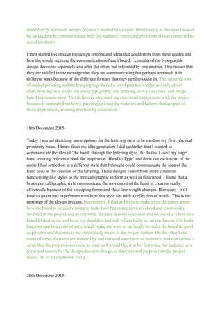immediately increased, simply because I wanted to succeed. Interestingly in this case I would 
be succeeding in communicating with my audience, emotional proximity is thus connected to 
social proximity. 
 
I then started to consider the design options and ideas that could stem from these quotes and 
how the would increase the communication of each board. I considered the typographic 
design decisions separately one after the other, but informed by one another. This means that 
they are unified in the message that they are communicating but perhaps approach it in 
different ways because of the different formats that they need to occur in. ​This required a lot 
of mental picturing and the bringing together of a lot of past knowledge not only about 
chalkboarding as a whole but about typography and lettering, as well as visual and image 
based communication. This definitely increased my emotional engagement with the project 
because it connected me to my past projects and the victories and failures that are part of 
those experiences, creating emotion by association.  
 
 
18th December 2015: 
 
Today I started sketching some options for the lettering style to be used on my first, physical 
proximity board. I knew from my idea generation I did yesterday that I wanted to 
communicate the idea of ‘the hand’ through the lettering style. To do this I used my large 
hand lettering reference book for inspiration ‘Hand to Type’ and drew out each word of the 
quote I had settled on in a different style that I thought could communicate the idea of the 
hand used in the creation of the lettering. These designs varied from more common 
handwriting like styles to the mre calligraphic in form as well as flourished. I found that a 
brush pen calligraphic style communicate the movement of the hand in creation really 
effectively because of the swooping forms and fluid line weight changes. However, I will 
have to go on and experiment with how this style sits with a collection of words. This is the 
next step of the design process. ​Increasingly, I find as I have to make more decisions about 
how the board is precisely going to look, I am becoming more involved and emotionally 
invested in the project and its outcome. Because it is my decisions and no one else’s how this 
board looked in the end is on my shoulders and will reflect badly on no one but me if it looks 
bad, this sparks a cycle of sorts which make me want to try harder to make the board as good 
as possible and that makes me emotionally invest in the project further. On the other hand 
some of these decisions are directed by and outward awareness of audience, and that creates a 
sense that the project is not quite as mine as I would like it to be. But using the audience as a 
focus and reason for the design decision also gives direction and purpose that the project 
needs. Bit of an oxymoron really. 
 
 
26th December 2015: 
 
 