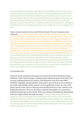 create something almost complete. This stage is most rewarding because you are as close as 
you have yet been to the finished product and it is exciting and enthusing to see that. This is 
particularly relevant to the division of labour discussed in chapter one. If you can’t see the 
fruit of your labour, there is very little emotional connection to the object or the process and 
the reward is therefore minimal. This clearly outlines that the majority of the reward for 
doing these things is emotional; pride, contentment and a sense of achievement. Although the 
full chalkboard is yet to be finally produced this sense of achievement is very tangible at this 
stage.  
 
Today, work also started, on the second of the four boards. This one to represent social 
interaction. ​In my earlier idea generation stage The decision had been made to draw on the 
soft gothic blackletter of the Kelmscott press and the work of William Morris. This is because
it is a William Morris quote and central idea of Fraternity that is being communicated. At 
first some of the blackletter forms seemed a bit harsh and I examined them by using a wide 
nibbed pen to understand the strokes used to create each glyph and how they are separately 
made. This definitely allowed me to feel closer to the historic context and even the meaning 
of the quote. The forms the Kelmscott press uses are a softened version of traditional 
backletter forms, with gentle terminals and many curved edges. This allows greater legibility 
and a more easily read text, an enactment of the equality and fraternity that Morris talks of. 
So, through the process I have found temporal proximity as well as emotional. However, at 
this stage my emotional connection to the board is yet to be that strong. This could be 
because the board is at such an early stage that I have not gone through much trial and error 
yet so that proximity has not had a chance to form. In contrast to this I am quite close to the 
quote itself and want to represent it well, but this has not yet had a chance to transfer from 
pressure and wanting to do it justice to actual emotional proximity. 
 
31st December 2015 
 
Today was mostly concerned with acting on the research that I did on the Kelmscott press 
letterforms. I drew from the images I collected and put together the quote for the board. This 
was quite challenging because the nuances of the letterforms come from wide nibbed, 
blackletter calligraphy and drawing these using a pencil can miss these out. In an attempt to 
get a better understanding of these nuances I used my parallel pen to draw out a few of the 
glyphs. Specific letters such as o and q proved most difficult because of the variation in line 
weight during the bowl. However, the angle at which the nib needed to sit to create these 
letterforms seemed odd to start with but within a few sketches I found that my understanding 
of the line weight variation had really increased. ​This deeper understanding definitely has 
brought me closer to this specific board and the project itself, in terms of my investment in 
the outcome of the project. This process of identifying a problem with the way I approached 
the design and then finding a way to rectify this, gave me a sense of achievement in a small 
way and once again increases my hope that the outcome of the project will be successful and 
fulfil my expectations of my own work. 
 
