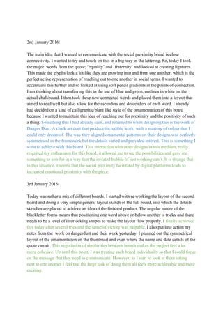  
 
2nd January 2016: 
 
The main idea that I wanted to communicate with the social proximity board is close 
connectivity. I wanted to try and touch on this in a big way in the lettering. So, today I took 
the major  words from the quote; ‘equality’ and ‘fraternity’ and looked at creating ligatures. 
This made the glyphs look a lot like they are growing into and from one another, which is the 
perfect active representation of reaching out to one another in social terms. I wanted to 
accentuate this further and so looked at using soft pencil gradients at the points of connection. 
I am thinking about transferring this to the use of blue and green, outlines in white on the 
actual chalkboard. I then took these new connected words and placed them into a layout that 
aimed to read well but also allow for the ascenders and descenders of each word. I already 
had decided on a kind of calligraphic/plant like style of the ornamentation of this board 
because I wanted to maintain this idea of reaching out for proximity and the positivity of such 
a thing. ​Something that I had already seen, and returned to when designing this is the work of 
Danger Dust. A chalk art duet that produce incredible work, with a mastery of colour that I 
could only dream of. The way they aligned ornamental patterns on their designs was perfectly 
symmetrical in the framework but the details varied and provided interest. This is something I 
want to achieve with this board.​ ​This interaction with other designs in this medium, really 
reignited my enthusiasm for this board, it allowed me to see the possibilities and gave me 
something to aim for in a way that the isolated bubble of just working can’t. It is strange that 
in this situation it seems that the social proximity facilitated by digital platforms leads to 
increased emotional proximity with the piece. 
 
3rd January 2016: 
 
Today was rather a mix of different boards. I started with re working the layout of the second 
board and doing a very simple general layout sketch of the full board, into which the details 
sketches are placed to achieve an idea of the finished product. The angular nature of the 
blackletter forms means that positioning one word above or below another is tricky and there 
needs to be a level of interlocking shapes to make the layout flow properly. I ​finally achieved 
this today after several tries and the sense of victory was palpable. ​I also put into action my 
notes from the  work on dangerdust and their work yesterday. I planned out the symmetrical 
layout of the ornamentation on the thumbnail and even where the name and date details of the 
quote can sit. ​This negotiation of similarities between boards makes the project feel a lot 
more cohesive. Up until this point, I was treating each board individually so that I could focus
on the message that they need to communicate. However, as I start to look at them sitting 
next to one another I feel that the large task of doing them all feels more achievable and more 
exciting.  
 
 