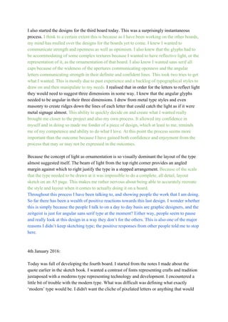 I also started the designs for the third board today. This was a surprisingly instantaneous 
process. ​I think to a certain extent this is because as I have been working on the other boards, 
my mind has mulled over the designs for the boards yet to come. I knew I wanted to 
communicate strength and openness as well as optimism. I also knew that the glyphs had to 
be accommodating of some complex textures because I wanted to have reflective light, or the 
representation of it, as the ornamentation of that board. I also know I wanted sans serif all 
caps because of the wideness of the apertures communicating openness and the angular 
letters communicating strength in their definite and confident lines. This took two tries to get 
what I wanted. This is mostly due to past experience and a backlog of typographical styles to 
draw on and then manipulate to my needs. ​I realised that in order for the letters to reflect light 
they would need to suggest three dimensions in some way. I knew that the angular glyphs 
needed to be angular in their three dimensions. I drew from metal type styles and even 
masonry to create ridges down the lines of each letter that could catch the light as if it were 
metal signage almost. ​This ability to quickly decide on and create what I wanted really 
brought me closer to the project and also my own process. It allowed my confidence in 
myself and in doing so made me fonder of a piece of design, which at least to me, reminds 
me of my competence and ability to do what I love. At this point the process seems more 
important than the outcome because I have gained both confidence and enjoyment from the 
process that may or may not be expressed in the outcomes. 
 
Because the concept of light as ornamentation is so visually dominant the layout of the type 
almost suggested itself. The beam of light from the top right corner provides an angled 
margin against which to right justify the type in a stepped arrangement.​ Because of the scale 
that the type needed to be drawn at it was impossible to do a complete, all detail, layout 
sketch on an A5 page. This makes me rather nervous about being able to accurately recreate 
the style and layout when it comes to actually doing it on a board. 
Throughout this process I have been talking to, and showing people the work that I am doing. 
So far there has been a wealth of positive reactions towards this last design. I wonder whether 
this is simply because the people I talk to on a day to day basis are graphic designers, and the 
zeitgeist is just for angular sans serif type at the moment? Either way, people seem to pause 
and really look at this design in a way they don’t for the others. This is also one of the major 
reasons I didn’t keep sketching type; the positive responses from other people told me to stop 
here. 
 
 
4th January 2016: 
 
Today was full of developing the fourth board. I started from the notes I made about the 
quote earlier in the sketch book. I wanted a contrast of fonts representing crafts and tradition 
juxtaposed with a moderns type representing technology and development. I encountered a 
little bit of trouble with the modern type. What was difficult was defining what exactly 
‘modern’ type would be. I didn't want the cliche of pixelated letters or anything that would 
 
