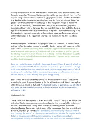 actually more retro than modern. In type terms a modern font would be one that came after 
humanist type styles. This means high contrast line weight and squared serifs. However, This 
may not really communicate modern to a non typographer audience. I font this after the first 
few sketches I did trying to create a modern lettering style. Then I got thinking about what 
people’s day to day experience of technology is. This brought me straight to the smooth 
curves and mathematically correct corners of Apple products and how the typographic 
incarnation of this would be Helvetica. This was incredibly hard to draw and I take that as a 
sign that it is not representative of the hand made in any way. I increased the tracking of the 
letters to further communicate the idea of distance in the modern and to contrast with the 
connected closeness of the copperplate lettering I was planning for the other part of this 
quote. 
 
For the copperplate, I first tried out a copperplate nib for the first time. The distinctive flex 
and curve of the line weight variation is created by the nib widening with the pressure of the 
down stroke. ​This hands on learning about the original glyph formation brought me a lot 
closer to an understanding of the style and am much better positioned to faithfully recreate 
the lettering because of it. When I moved on to sketching I knew the details that I needed to 
set out, such as the angle of italics and the flexible baseline. This made me feel much more 
confident about the outcome.  
 
I sent out a mailchimp mass email today through the Students’ Union. It was both a heads up 
and an invitation to all the HE Students to come and work in the space around me. Although I 
doubt many people will take me upon this it is still a way of making people aware of what I 
am doing and so make them slightly more open to coming up and asking about it, or not as 
the case may be, but either way they were given the opportunity. 
 
I also spent a small fraction of today coating the boards in a layer of chalk. This is called 
seasoning the board. It needs to be done so that the acidity of the chalk doesn’t leave a ghost 
of the first design behind on the board. ​People already started to approach me and ask what I 
was doing, and were especially interested in the need to season a board, which none had 
encountered before. 
 
5th January 2016: 
 
Today I started the boards proper. It took a while to kick things off and get everything set up 
and going. Details such as camera positioning and getting hold of a step ladder took most of 
the time. There were a few filming issues to start with, centering around the camera 
placement because the awkward portrait nature of the boards made them hard to get in frame. 
However, once I did get started ​people immediately started interacting with me, whether it 
was a passing ‘that’s great!’ or a longer conversation about my intention for the other boards. 
In fact as the day progressed I found people returning to see the progress and give 
encouragement. Partially this could be down to the scale of the task, and how big it seemed 
 