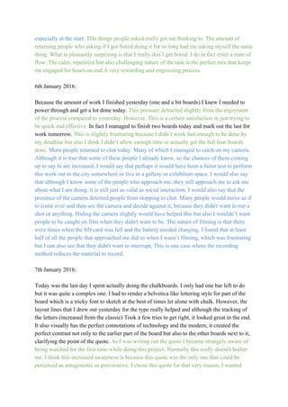 especially at the start. ​THe things people asked really got me thinking to. The amount of 
returning people who asking if I got bored doing it for so long had me asking myself the same
thing. What is pleasantly surprising is that I really don’t get bored. I do in fact enter a state of 
flow. The calm, repetitive but also challenging nature of the task is the perfect mix that keeps 
me engaged for hours on end.A very rewarding and engrossing process. 
 
6th January 2016: 
 
Because the amount of work I finished yesterday (one and a bit boards) I knew I needed to 
power through and get a lot done today. ​This pressure detracted slightly from the enjoyment 
of the process compared to yesterday. However, This is a certain satisfaction in just trying to 
be quick and effective. ​In fact I managed to finish two boards today and mark out the last for 
work tomorrow. ​This is slightly frustrating because I didn’t work fast enough to be done by 
my deadline but also I think I didn’t allow enough time to actually get the full four boards 
done.​ More people returned to chat today. Many of which I managed to catch on my camera. 
Although it is true that some of these people I already know, so the chances of them coming 
up to say hi are increased, I would say that perhaps it would have been a fairer test to perform 
this work out in the city somewhere or live in a gallery or exhibition space. I would also say 
that although I know some of the people who approach me, they still approach me to ask me 
about what I am doing, it is still just as valid as social interaction. I would also say that the 
presence of the camera deterred people from stopping to chat. Many people would move as if 
to come over and then see the camera and decide against it, because they didn't want to run a 
shot or anything. Hiding the camera slightly would have helped this but also I wouldn’t want 
people to be caught on film when they didn't want to be. The nature of filming is that there 
were times when the SD card was full and the battery needed charging. I found that at least 
half of all the people that approached me did so when I wasn’t filming, which was frustrating 
but I can also see that they didn't want to interrupt, This is one case where the recording 
method reduces the material to record. 
 
7th January 2016: 
 
Today was the last day I spent actually doing the chalkboards. I only had one bar left to do 
but it was quite a complex one. I had to render a helvetica like lettering style for part of the 
board which is a tricky font to sketch at the best of times let alone with chalk. However, the 
layout lines that I drew out yesterday for the type really helped and although the tracking of 
the letters (increased from the classic) Took a few tries to get right, it looked great in the end. 
It also visually has the perfect connotations of technology and the modern, it created the 
perfect contrast not only to the earlier part of the board but also to the other boards next to it, 
clarifying the point of the quote. ​As I was writing out the quote I became strangely aware of 
being watched for the first time while doing this project. Normally this really doesn't bother 
me. I think this increased awareness is because this quote was the only one that could be 
perceived as antagonistic or provocative. I chose this quote for that very reason; I wanted 
 