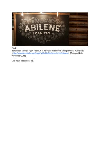  
Fig.2 
Tanamachi Studios, Ryan Feerer, n.d. ​Abi­Haus Installation. ​ [Image Online] Availible at: 
<​http://tanamachistudio.com/chalk/w06v3ilie0grrkcmv151xk2mtawqte​> [Accessed 24th 
November 2015].  
 
(Abi­Haus Installation, n.d.) 
 
 
 
 
 
 