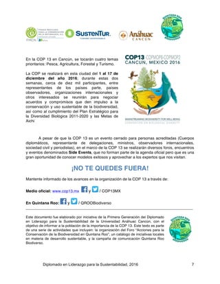 Diplomado en Liderazgo para la Sustentabilidad, 2016 7
En la COP 13 en Cancún, se tocarán cuatro temas
prioritarios: Pesca, Agricultura, Forestal y Turismo.
La COP se realizará en esta ciudad del 1 al 17 de
diciembre del año 2016; durante estas dos
semanas, cerca de diez mil participantes, entre
representantes de los países parte, países
observadores, organizaciones internacionales y
otros interesados se reunirán para negociar
acuerdos y compromisos que den impulso a la
conservación y uso sustentable de la biodiversidad,
así como al cumplimiento del Plan Estratégico para
la Diversidad Biológica 2011-2020 y las Metas de
Aichi
A pesar de que la COP 13 es un evento cerrado para personas acreditadas (Cuerpos
diplomáticos, representante de delegaciones, ministros, observadores internacionales,
sociedad civil y periodistas), en el marco de la COP 13 se realizarán diversos foros, encuentros
y eventos denominados Side Events, que no forman parte de la agenda oficial pero que es una
gran oportunidad de conocer modelos exitosos y aprovechar a los expertos que nos visitan.
¡NO TE QUEDES FUERA!
Mantente informado de los avances en la organización de la COP 13 a través de:
Medio oficial: www.cop13.mx y / COP13MX
En Quintana Roo: y / QROOBiodiverso
____________________________________________________________________________
Este documento fue elaborado por iniciativa de la Primera Generación del Diplomado
en Liderazgo para la Sustentabilidad de la Universidad Anáhuac Cancún, con el
objetivo de informar a la población de la importancia de la COP 13. Este texto es parte
de una serie de actividades que incluyen: la organización del Foro “Acciones para la
Conservación de la Biodiversidad en Quintana Roo”, un catálogo de iniciativas locales
en materia de desarrollo sustentable, y la campaña de comunicación Quintana Roo
Biodiverso.
 