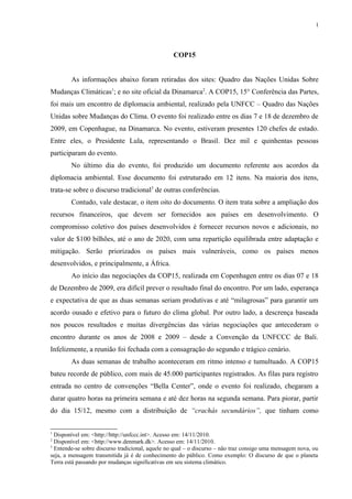 1




                                                  COP15


        As informações abaixo foram retiradas dos sites: Quadro das Nações Unidas Sobre
Mudanças Climáticas1; e no site oficial da Dinamarca2. A COP15, 15° Conferência das Partes,
foi mais um encontro de diplomacia ambiental, realizado pela UNFCC – Quadro das Nações
Unidas sobre Mudanças do Clima. O evento foi realizado entre os dias 7 e 18 de dezembro de
2009, em Copenhague, na Dinamarca. No evento, estiveram presentes 120 chefes de estado.
Entre eles, o Presidente Lula, representando o Brasil. Dez mil e quinhentas pessoas
participaram do evento.
        No último dia do evento, foi produzido um documento referente aos acordos da
diplomacia ambiental. Esse documento foi estruturado em 12 itens. Na maioria dos itens,
trata-se sobre o discurso tradicional3 de outras conferências.
        Contudo, vale destacar, o item oito do documento. O item trata sobre a ampliação dos
recursos financeiros, que devem ser fornecidos aos países em desenvolvimento. O
compromisso coletivo dos países desenvolvidos é fornecer recursos novos e adicionais, no
valor de $100 bilhões, até o ano de 2020, com uma repartição equilibrada entre adaptação e
mitigação. Serão priorizados os países mais vulneráveis, como os países menos
desenvolvidos, e principalmente, a África.
        Ao início das negociações da COP15, realizada em Copenhagen entre os dias 07 e 18
de Dezembro de 2009, era difícil prever o resultado final do encontro. Por um lado, esperança
e expectativa de que as duas semanas seriam produtivas e até “milagrosas” para garantir um
acordo ousado e efetivo para o futuro do clima global. Por outro lado, a descrença baseada
nos poucos resultados e muitas divergências das várias negociações que antecederam o
encontro durante os anos de 2008 e 2009 – desde a Convenção da UNFCCC de Bali.
Infelizmente, a reunião foi fechada com a consagração do segundo e trágico cenário.
        As duas semanas de trabalho aconteceram em ritmo intenso e tumultuado. A COP15
bateu recorde de público, com mais de 45.000 participantes registrados. As filas para registro
entrada no centro de convenções “Bella Center”, onde o evento foi realizado, chegaram a
durar quatro horas na primeira semana e até dez horas na segunda semana. Para piorar, partir
do dia 15/12, mesmo com a distribuição de “crachás secundários”, que tinham como


1
  Disponível em: <http://http://unfccc.int>. Acesso em: 14/11/2010.
2
  Disponível em: <http://www.denmark.dk>. Acesso em: 14/11/2010.
3
  Entende-se sobre discurso tradicional, aquele no qual – o discurso – não traz consigo uma mensagem nova, ou
seja, a mensagem transmitida já é de conhecimento do público. Como exemplo: O discurso de que o planeta
Terra está passando por mudanças significativas em seu sistema climático.
 