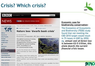 Crisis? Which crisis? Economic case for biodiversity conservation :  The Economics of Ecosystems and Biodiversity (TEEB) study found that not meeting the CBD 2010 target would result in 7% losses in GDP by 2050; eg .  annual cost of forest loss is between €2-5 trillion, this alone dwarfs the current financial crisis losses . 