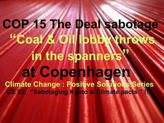 COP 15 The Deal sabotage   “ Coal & Oil lobby throws in the spanners ” at Copenhagen   Climate Change : Positive Solutions Series   CE 82:  “Sabotaging Kyoto & Climate pacts ” !!!  