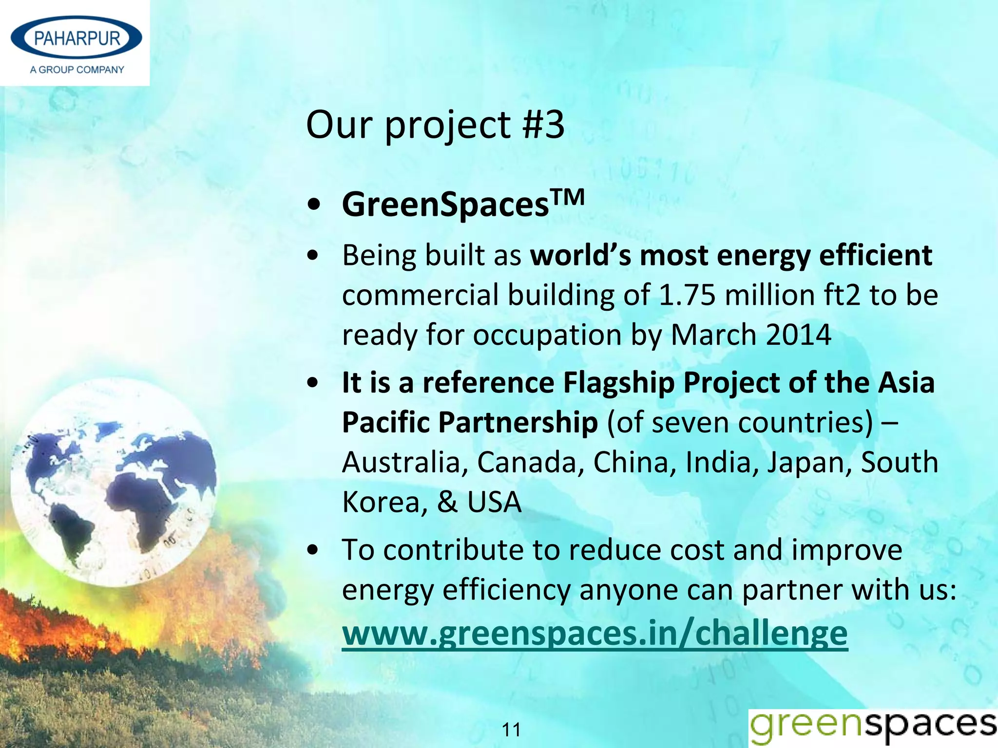 Our project #3
• GreenSpacesTM
• Being built as world’s most energy efficient 
  commercial building of 1.75 million ft2 to be 
  ready for occupation by March 2014
• It is a reference Flagship Project of the Asia 
  Pacific Partnership (of seven countries) –
  Australia, Canada, China, India, Japan, South 
  Korea, & USA 
• To contribute to reduce cost and improve 
  energy efficiency anyone can partner with us: 
  www.greenspaces.in/challenge

              11
 