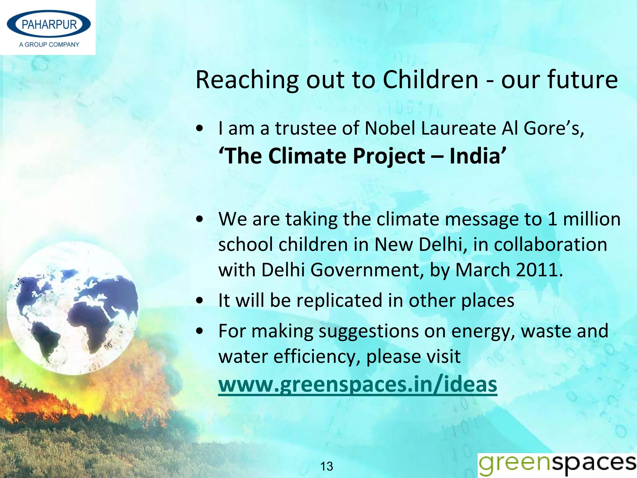 Reaching out to Children ‐ our future
• I am a trustee of Nobel Laureate Al Gore’s, 
  ‘The Climate Project – India’

• We are taking the climate message to 1 million 
  school children in New Delhi, in collaboration 
  with Delhi Government, by March 2011.
• It will be replicated in other places
• For making suggestions on energy, waste and 
  water efficiency, please visit
  www.greenspaces.in/ideas


              13
 