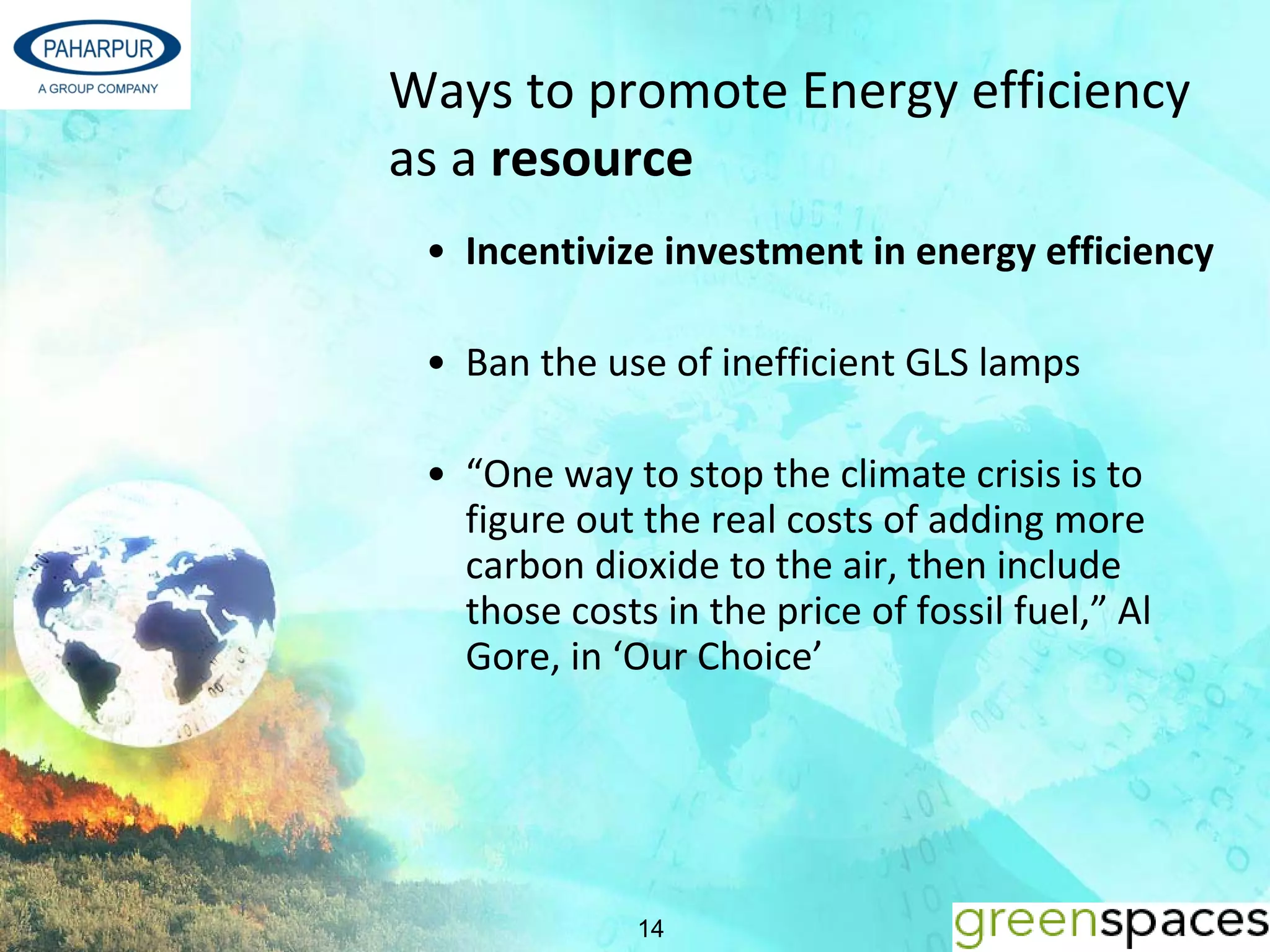 Ways to promote Energy efficiency 
as a resource
 • Incentivize investment in energy efficiency

 • Ban the use of inefficient GLS lamps 

 • “One way to stop the climate crisis is to 
   figure out the real costs of adding more 
   carbon dioxide to the air, then include 
   those costs in the price of fossil fuel,” Al 
   Gore, in ‘Our Choice’




              14
 