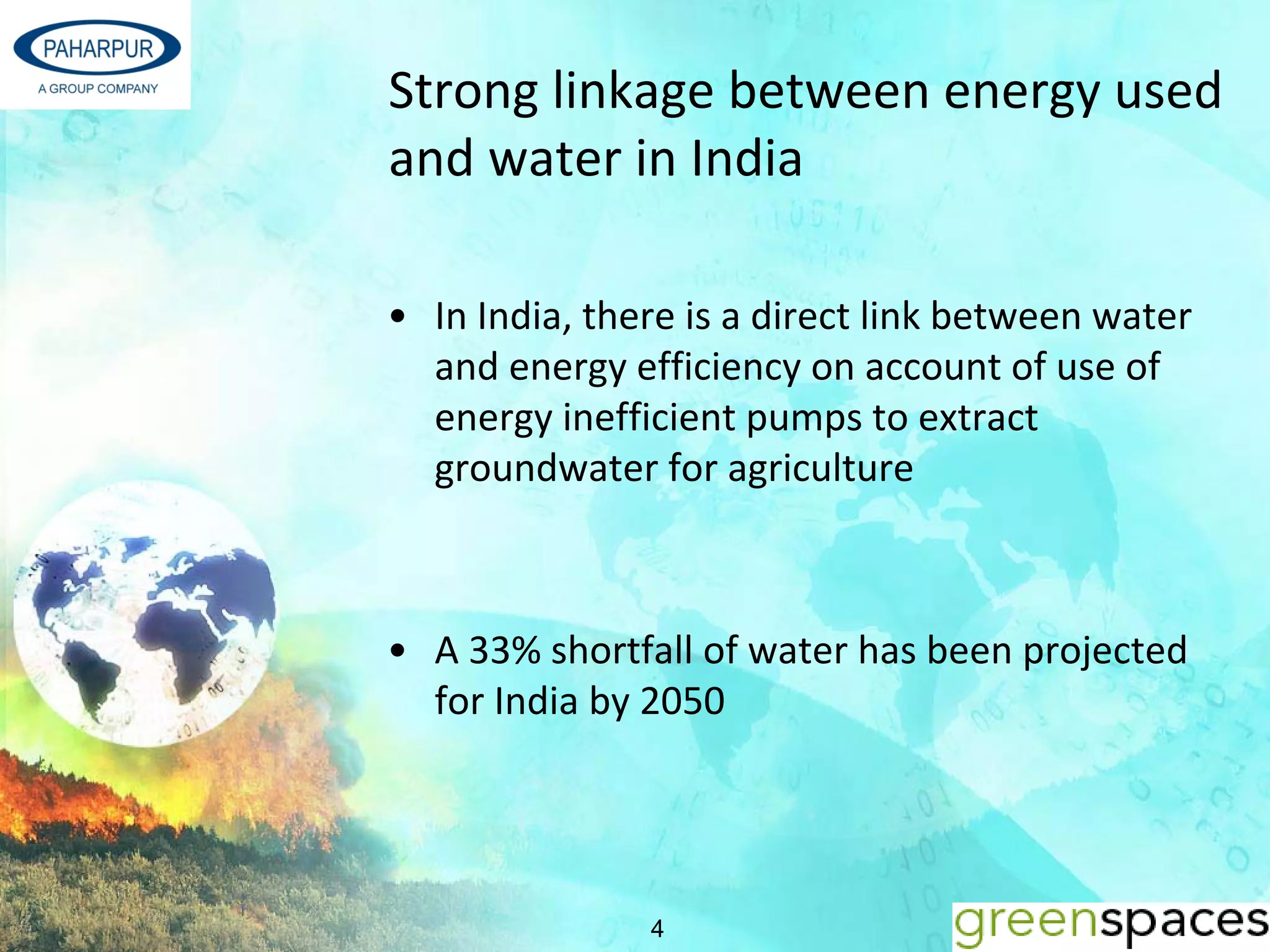 Strong linkage between energy used 
and water in India 

• In India, there is a direct link between water 
  and energy efficiency on account of use of 
  energy inefficient pumps to extract 
  groundwater for agriculture



• A 33% shortfall of water has been projected 
  for India by 2050 




               4
 
