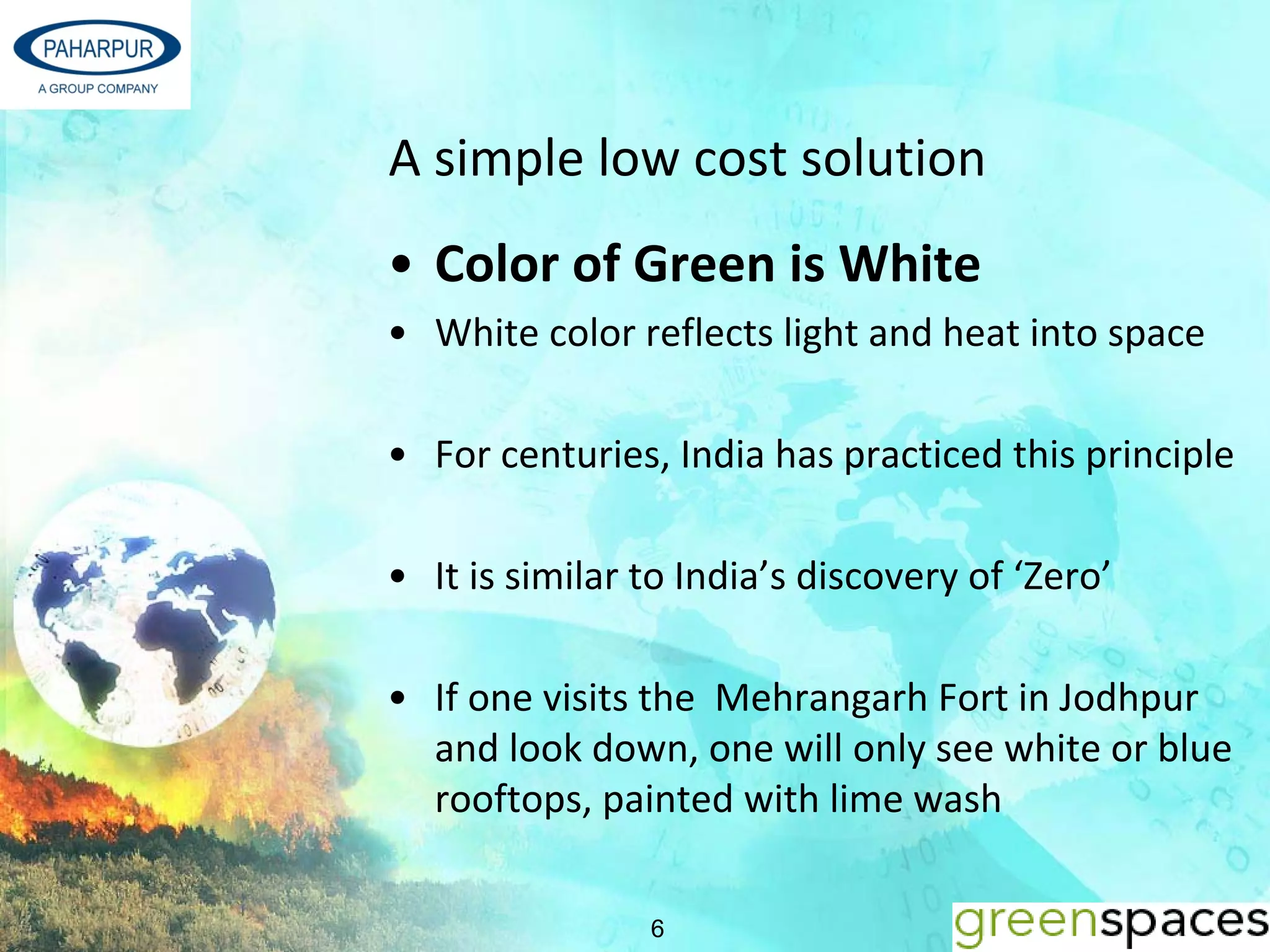 A simple low cost solution
• Color of Green is White
• White color reflects light and heat into space

• For centuries, India has practiced this principle

• It is similar to India’s discovery of ‘Zero’

• If one visits the Mehrangarh Fort in Jodhpur 
  and look down, one will only see white or blue 
  rooftops, painted with lime wash

                6
 