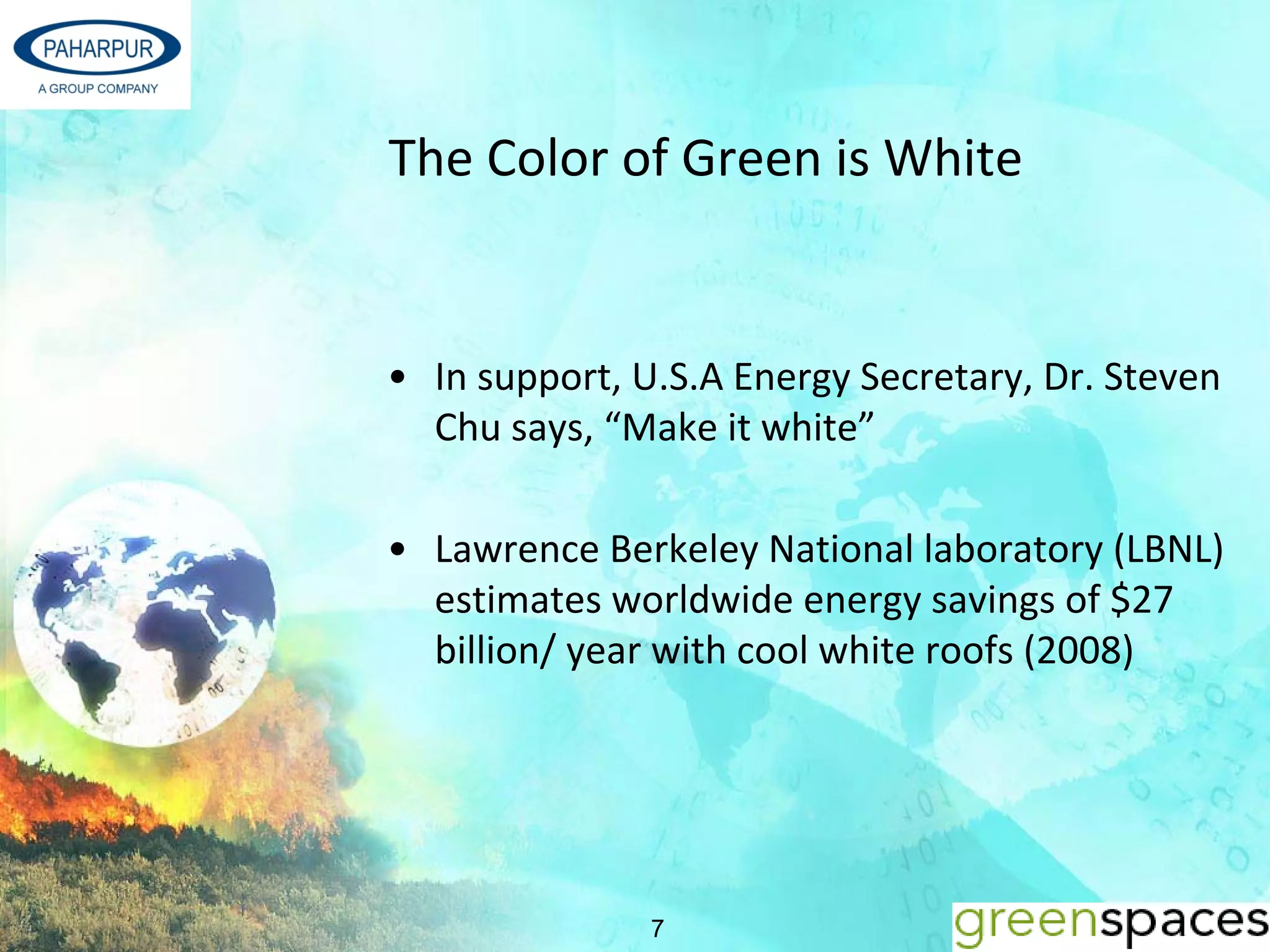 The Color of Green is White


• In support, U.S.A Energy Secretary, Dr. Steven
  Chu says, “Make it white”

• Lawrence Berkeley National laboratory (LBNL) 
  estimates worldwide energy savings of $27 
  billion/ year with cool white roofs (2008) 




               7
 