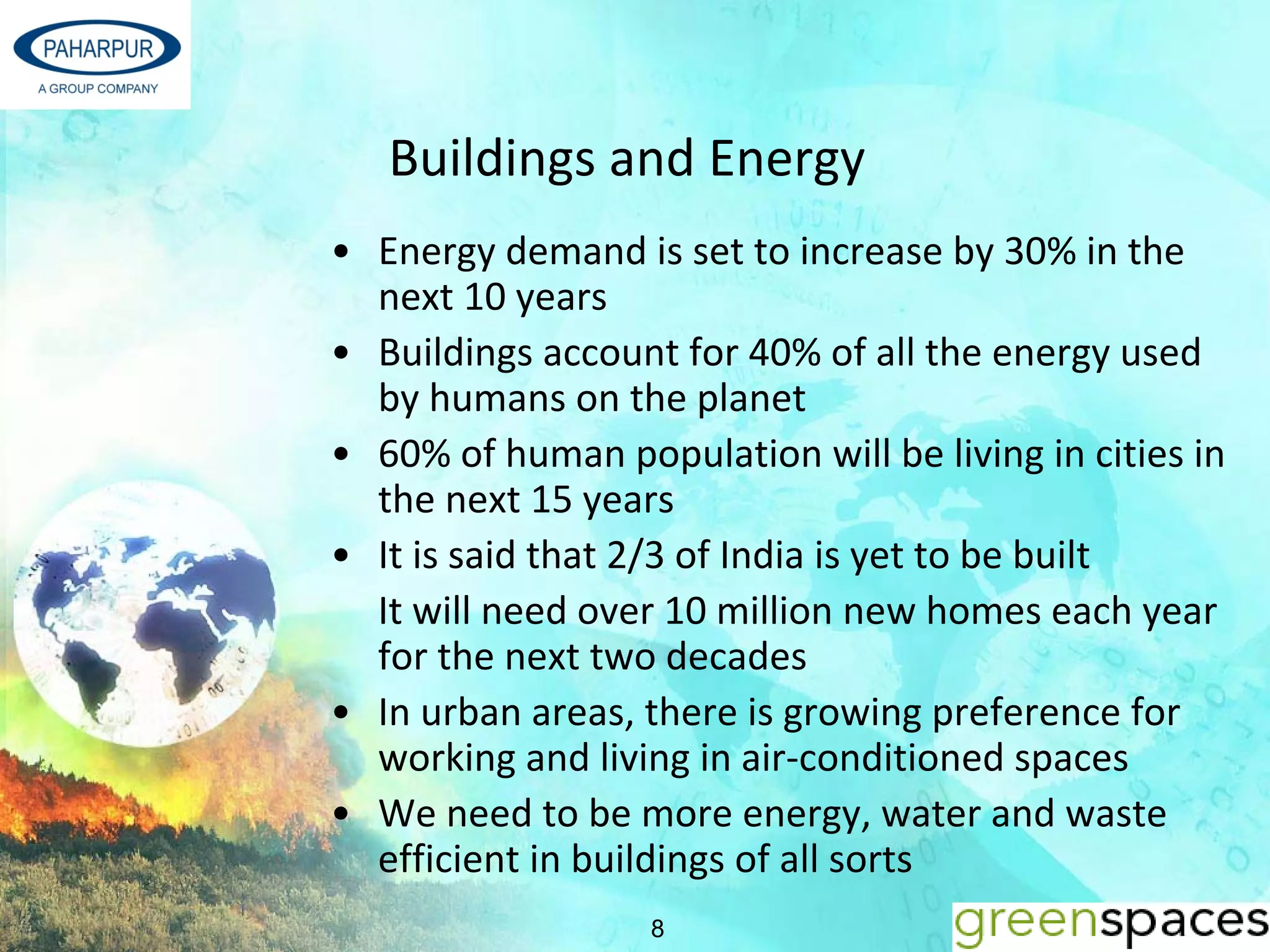 Buildings and Energy 
• Energy demand is set to increase by 30% in the 
  next 10 years
• Buildings account for 40% of all the energy used 
  by humans on the planet
• 60% of human population will be living in cities in 
  the next 15 years
• It is said that 2/3 of India is yet to be built 
  It will need over 10 million new homes each year 
  for the next two decades
• In urban areas, there is growing preference for 
  working and living in air‐conditioned spaces
• We need to be more energy, water and waste 
  efficient in buildings of all sorts
                   8
 