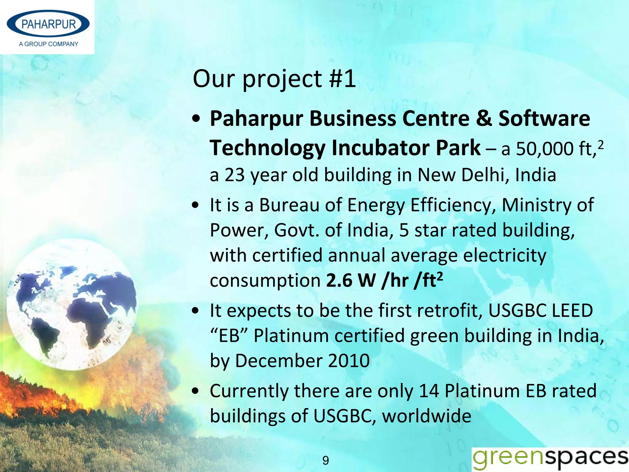 Our project #1 
• Paharpur Business Centre & Software 
  Technology Incubator Park – a 50,000 ft,2 
  a 23 year old building in New Delhi, India 
• It is a Bureau of Energy Efficiency, Ministry of 
  Power, Govt. of India, 5 star rated building, 
  with certified annual average electricity 
  consumption 2.6 W /hr /ft2
• It expects to be the first retrofit, USGBC LEED 
  “EB” Platinum certified green building in India, 
  by December 2010
• Currently there are only 14 Platinum EB rated 
  buildings of USGBC, worldwide 

                9
 