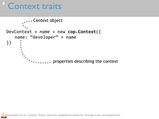 Context traits4
DevContext	+	name	=	new	cop.Context({	
name:	“developer”	+	name	
})
Context object
properties describing the context
[Gonzalez et al. Context Traits: dynamic adaptation behavior through trait recomposition]
 