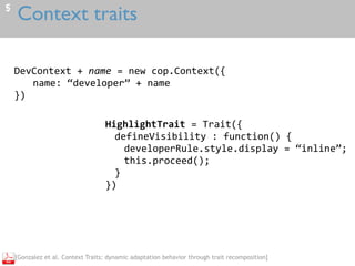 Context traits5
DevContext	+	name	=	new	cop.Context({	
name:	“developer”	+	name	
})
HighlightTrait	=	Trait({	
defineVisibility	:	function()	{	
developerRule.style.display	=	“inline”;	
this.proceed();	
}	
})
[Gonzalez et al. Context Traits: dynamic adaptation behavior through trait recomposition]
 
