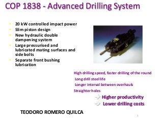 COP 1838 - Advanced Drilling System
 20 kW controlled impact power
 Slim piston design
 New hydraulic double
dampening system
 Large pressurised and
lubricated mating surfaces and
side bolts
 Separate front bushing
lubrication
High drilling speed, faster drilling of the round
 Long drill steel life
 Longer interval between overhauls
Straighter holes

 Higher productivity
 Lower drilling costs
TEODORO ROMERO QUILCA

1

 