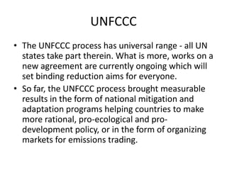 UNFCCC
• The UNFCCC process has universal range - all UN
states take part therein. What is more, works on a
new agreement are currently ongoing which will
set binding reduction aims for everyone.
• So far, the UNFCCC process brought measurable
results in the form of national mitigation and
adaptation programs helping countries to make
more rational, pro-ecological and prodevelopment policy, or in the form of organizing
markets for emissions trading.

 