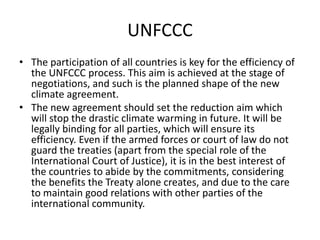 UNFCCC
• The participation of all countries is key for the efficiency of
the UNFCCC process. This aim is achieved at the stage of
negotiations, and such is the planned shape of the new
climate agreement.
• The new agreement should set the reduction aim which
will stop the drastic climate warming in future. It will be
legally binding for all parties, which will ensure its
efficiency. Even if the armed forces or court of law do not
guard the treaties (apart from the special role of the
International Court of Justice), it is in the best interest of
the countries to abide by the commitments, considering
the benefits the Treaty alone creates, and due to the care
to maintain good relations with other parties of the
international community.

 