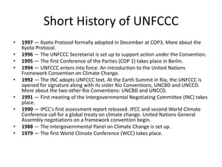 Short History of UNFCCC
•
•
•
•
•
•
•
•
•

1997 — Kyoto Protocol formally adopted in December at COP3. More about the
Kyoto Protocol.
1996 — The UNFCCC Secretariat is set up to support action under the Convention.
1995 — The first Conference of the Parties (COP 1) takes place in Berlin.
1994 — UNFCCC enters into force. An introduction to the United Nations
Framework Convention on Climate Change.
1992 — The INC adopts UNFCCC text. At the Earth Summit in Rio, the UNFCCC is
opened for signature along with its sister Rio Conventions, UNCBD and UNCCD.
More about the two other Rio Conventions: UNCBD and UNCCD.
1991 — First meeting of the Intergovernmental Negotiating Committee (INC) takes
place.
1990 — IPCC's first assessment report released. IPCC and second World Climate
Conference call for a global treaty on climate change. United Nations General
Assembly negotiations on a framework convention begin.
1988 — The Intergovernmental Panel on Climate Change is set up.
1979 — The first World Climate Conference (WCC) takes place.

 