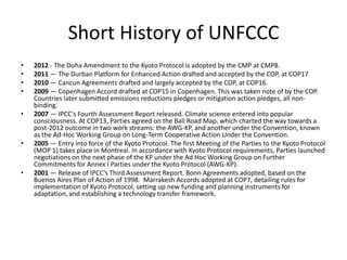 Short History of UNFCCC
•
•
•
•
•

•

•

2012 - The Doha Amendment to the Kyoto Protocol is adopted by the CMP at CMP8.
2011 — The Durban Platform for Enhanced Action drafted and accepted by the COP, at COP17
2010 — Cancun Agreements drafted and largely accepted by the COP, at COP16.
2009 — Copenhagen Accord drafted at COP15 in Copenhagen. This was taken note of by the COP.
Countries later submitted emissions reductions pledges or mitigation action pledges, all nonbinding.
2007 — IPCC's Fourth Assessment Report released. Climate science entered into popular
consciousness. At COP13, Parties agreed on the Bali Road Map, which charted the way towards a
post-2012 outcome in two work streams: the AWG-KP, and another under the Convention, known
as the Ad-Hoc Working Group on Long-Term Cooperative Action Under the Convention.
2005 — Entry into force of the Kyoto Protocol. The first Meeting of the Parties to the Kyoto Protocol
(MOP 1) takes place in Montreal. In accordance with Kyoto Protocol requirements, Parties launched
negotiations on the next phase of the KP under the Ad Hoc Working Group on Further
Commitments for Annex I Parties under the Kyoto Protocol (AWG-KP).
2001 — Release of IPCC's Third Assessment Report. Bonn Agreements adopted, based on the
Buenos Aires Plan of Action of 1998. Marrakesh Accords adopted at COP7, detailing rules for
implementation of Kyoto Protocol, setting up new funding and planning instruments for
adaptation, and establishing a technology transfer framework.

 