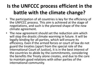 Is the UNFCCC process efficient in the
battle with the climate change?
• The participation of all countries is key for the efficiency of
the UNFCCC process. This aim is achieved at the stage of
negotiations, and such is the planned shape of the new
climate agreement.
• The new agreement should set the reduction aim which
will stop the drastic climate warming in future. It will be
legally binding for all parties, which will ensure its
efficiency. Even if the armed forces or court of law do not
guard the treaties (apart from the special role of the
International Court of Justice), it is in the best interest of
the countries to abide by the commitments, considering
the benefits the Treaty alone creates, and due to the care
to maintain good relations with other parties of the
international community.

 