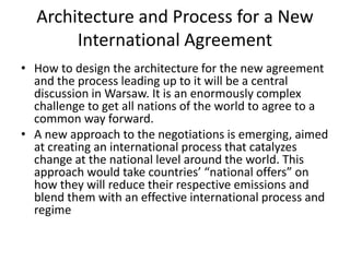 Architecture and Process for a New
International Agreement
• How to design the architecture for the new agreement
and the process leading up to it will be a central
discussion in Warsaw. It is an enormously complex
challenge to get all nations of the world to agree to a
common way forward.
• A new approach to the negotiations is emerging, aimed
at creating an international process that catalyzes
change at the national level around the world. This
approach would take countries’ “national offers” on
how they will reduce their respective emissions and
blend them with an effective international process and
regime

 
