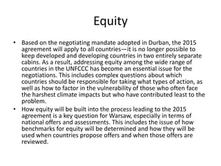 Equity
• Based on the negotiating mandate adopted in Durban, the 2015
agreement will apply to all countries—it is no longer possible to
keep developed and developing countries in two entirely separate
cabins. As a result, addressing equity among the wide range of
countries in the UNFCCC has become an essential issue for the
negotiations. This includes complex questions about which
countries should be responsible for taking what types of action, as
well as how to factor in the vulnerability of those who often face
the harshest climate impacts but who have contributed least to the
problem.
• How equity will be built into the process leading to the 2015
agreement is a key question for Warsaw, especially in terms of
national offers and assessments. This includes the issue of how
benchmarks for equity will be determined and how they will be
used when countries propose offers and when those offers are
reviewed.

 