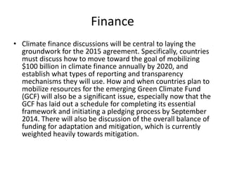 Finance
• Climate finance discussions will be central to laying the
groundwork for the 2015 agreement. Specifically, countries
must discuss how to move toward the goal of mobilizing
$100 billion in climate finance annually by 2020, and
establish what types of reporting and transparency
mechanisms they will use. How and when countries plan to
mobilize resources for the emerging Green Climate Fund
(GCF) will also be a significant issue, especially now that the
GCF has laid out a schedule for completing its essential
framework and initiating a pledging process by September
2014. There will also be discussion of the overall balance of
funding for adaptation and mitigation, which is currently
weighted heavily towards mitigation.

 
