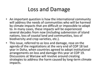Loss and Damage
• An important question is how the international community
will address the needs of communities who will be harmed
by climate impacts that are difficult or impossible to adapt
to. In many cases, these impacts will be experienced
several decades from now (including submersion of island
nations, loss of coastal land and communities, loss of
biodiversity and crop varieties, etc.).
• This issue, referred to as loss and damage, rose on the
agenda of the negotiations at the very end of COP 18 last
year in Doha, when countries agreed to adopt institutional
arrangements on loss and damage this year at COP 19.
Discussions at Warsaw will revolve around creating
strategies to address the harm caused by long-term climate
impacts.

 