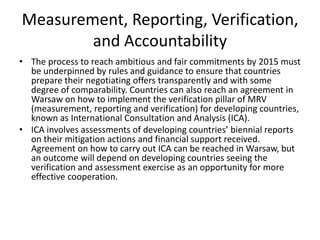 Measurement, Reporting, Verification,
and Accountability
• The process to reach ambitious and fair commitments by 2015 must
be underpinned by rules and guidance to ensure that countries
prepare their negotiating offers transparently and with some
degree of comparability. Countries can also reach an agreement in
Warsaw on how to implement the verification pillar of MRV
(measurement, reporting and verification) for developing countries,
known as International Consultation and Analysis (ICA).
• ICA involves assessments of developing countries’ biennial reports
on their mitigation actions and financial support received.
Agreement on how to carry out ICA can be reached in Warsaw, but
an outcome will depend on developing countries seeing the
verification and assessment exercise as an opportunity for more
effective cooperation.

 