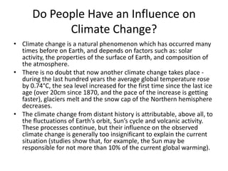 Do People Have an Influence on
Climate Change?
• Climate change is a natural phenomenon which has occurred many
times before on Earth, and depends on factors such as: solar
activity, the properties of the surface of Earth, and composition of
the atmosphere.
• There is no doubt that now another climate change takes place during the last hundred years the average global temperature rose
by 0.74°C, the sea level increased for the first time since the last ice
age (over 20cm since 1870, and the pace of the increase is getting
faster), glaciers melt and the snow cap of the Northern hemisphere
decreases.
• The climate change from distant history is attributable, above all, to
the fluctuations of Earth’s orbit, Sun’s cycle and volcanic activity.
These processes continue, but their influence on the observed
climate change is generally too insignificant to explain the current
situation (studies show that, for example, the Sun may be
responsible for not more than 10% of the current global warming).

 