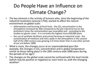 Do People Have an Influence on
Climate Change?
• The key element is the activity of humans who, since the beginning of the
industrial revolution (around 1750), started to affect the natural
environment on global scale:
– deforestation and burning of fossil fuels - the CO2 concentration in the
atmosphere increased by 30% compared to the pre-industrial era (in the
prehistoric times the concentration was invariable) and - according to the
studies on glacier cores - it is currently the highest since 650,000 years
– the use of synthetic fertilisers and animal farming on industrial scale - the
concentration of methane and nitric oxide in the atmosphere in the second
half of the 20th century was growing 2-6 times faster than in any other period
of our era before 1800.

• What is more, the changes occur at an unprecedented pace (for
example, the changes in CO2 concentration and in global temperature
similar to those taking place in the 20th century took 5000 years during
the periods of ice age!)
• The changes on the global scale cannot be confused with the local trends
(which may be positive or negative) or, even more so, with the changing
weather!

 