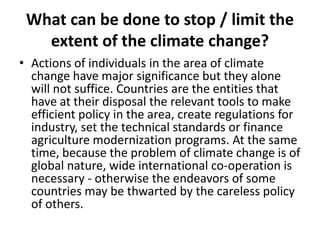 What can be done to stop / limit the
extent of the climate change?
• Actions of individuals in the area of climate
change have major significance but they alone
will not suffice. Countries are the entities that
have at their disposal the relevant tools to make
efficient policy in the area, create regulations for
industry, set the technical standards or finance
agriculture modernization programs. At the same
time, because the problem of climate change is of
global nature, wide international co-operation is
necessary - otherwise the endeavors of some
countries may be thwarted by the careless policy
of others.

 