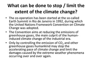 What can be done to stop / limit the
extent of the climate change?
• The co-operation has been started at the so-called
Earth Summit in Rio de Janeiro in 1992, during which
the United Nations Framework Convention on Climate
Change was adopted.
• The Convention aims at reducing the emissions of
greenhouse gases, the main culprit of the humaninduced climate change of the industrial era.
• Only by controlling the emission of CO2 and other
greenhouse gases humankind may stop the
accelerating pace of climate change and limit the
damages caused by the extreme weather phenomena
occurring over and over again.

 