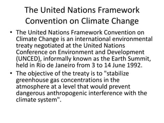 The United Nations Framework
Convention on Climate Change
• The United Nations Framework Convention on
Climate Change is an international environmental
treaty negotiated at the United Nations
Conference on Environment and Development
(UNCED), informally known as the Earth Summit,
held in Rio de Janeiro from 3 to 14 June 1992.
• The objective of the treaty is to "stabilize
greenhouse gas concentrations in the
atmosphere at a level that would prevent
dangerous anthropogenic interference with the
climate system".

 