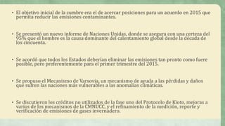 • El objetivo inicial de la cumbre era el de acercar posiciones para un acuerdo en 2015 que
permita reducir las emisiones contaminantes.
• Se presentó un nuevo informe de Naciones Unidas, donde se asegura con una certeza del
95% que el hombre es la causa dominante del calentamiento global desde la década de
los cincuenta.
• Se acordó que todos los Estados deberían eliminar las emisiones tan pronto como fuere
posible, pero preferentemente para el primer trimestre del 2015.
• Se propuso el Mecanismo de Varsovia, un mecanismo de ayuda a las pérdidas y daños
que sufren las naciones más vulnerables a las anomalías climáticas.
• Se discutieron los créditos no utilizados de la fase uno del Protocolo de Kioto, mejoras a
varios de los mecanismos de la CMNUCC, y el refinamiento de la medición, reporte y
verificación de emisiones de gases invernadero.
 