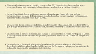 • El camino hacia un acuerdo climático universal en 2015, que incluye las contribuciones
previstas de cada país para reducir las emisiones y adaptarse al cambio climático.
• La movilización de financiación para ayudar a los países en desarrollo, que incluye
comunicaciones bienales de los países desarrollados sobre sus estrategias y enfoques para
aumentar la financiación entre 2014 y 2020.
• La reducción de las emisiones debidas a la deforestación y la degradación forestal (REDD+),
que incluye decisiones sobre la verificación, el financiamiento y la coordinación institucional.
• La adaptación al cambio climático, que incluye el lanzamiento del Fondo Verde para el Clima,
el fortalecimiento del Comité de Adaptación y el avance en el Plan de Trabajo de Adaptación
Nacional.
• La transferencia de tecnología, que incluye el establecimiento del Centro y la Red de
Tecnología del Clima, el desarrollo del Mecanismo de Tecnología y el apoyo a las acciones de
mitigación y adaptación basadas en la tecnología.
 