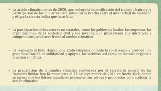 • La acción climática antes de 2020, que incluye la intensificación del trabajo técnico y la
participación de los ministros para subsanar la brecha entre el nivel actual de ambición
y el que la ciencia indica que hace falta.
• La participación de los actores no estatales, como los gobiernos locales, las empresas, las
organizaciones de la sociedad civil y los jóvenes, que presentaron sus iniciativas y
compromisos para hacer frente al cambio climático.
• La respuesta al tifón Haiyan, que azotó Filipinas durante la conferencia y provocó una
gran movilización de solidaridad y apoyo a las víctimas, así como un llamado urgente a
la acción climática.
• La preparación de la cumbre climática convocada por el secretario general de las
Naciones Unidas Ban Ki-moon para el 23 de septiembre de 2014 en Nueva York, donde
se espera que los líderes mundiales presenten sus planes y propuestas para acelerar la
acción climática.
 