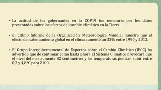 • La actitud de los gobernantes en la COP19 fue temeraria por los datos
presentados sobre los efectos del cambio climático en la Tierra.
• El último Informe de la Organización Meteorológica Mundial muestra que el
efecto del calentamiento global en el clima aumentó un 32% entre 1990 y 2012.
• El Grupo Intergubernamental de Expertos sobre el Cambio Climático (IPCC) ha
advertido que de continuar como hasta ahora El Sistema Climático provocará que
el nivel del mar aumente 82 centímetros y las temperaturas podrían subir entre
0,3 y 4,8ºC para 2100.
 