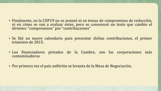 • Finalmente, en la COP19 no se avanzó ni en temas de compromisos de reducción,
ni en cómo se van a evaluar éstos, pero se consensuó un texto que cambio el
término: “compromisos” por “contribuciones”
• Se fijó un nuevo calendario para presentar dichas contribuciones, el primer
trimestre de 2015.
• Los financiadores privados de la Cumbre, son las corporaciones más
contaminadoras
• Por primera vez el país anfitrión se levanta de la Mesa de Negociación.
 
