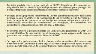 • La única medida concreta que salió de la COP19 después de dos semanas de
negociación fue un acuerdo que incluye nuevos mecanismos para proteger los
bosques tropicales dada su capacidad de absorber dióxido de carbono.
• Se logra que el grupo de la Plataforma de Durban continúe trabajando, durante su
primera sesión en 2014, en la elaboración de los elementos de un borrador de
texto de negociación que debe incluir las siguientes áreas: mitigación, adaptación,
financiación, desarrollo y transferencia de tecnología, fortalecimiento de
capacidades, y transparencia de las acciones y del apoyo.
• Se acuerda que en la próxima Cumbre del Clima de Lima (diciembre de 2014), se
deberá identificar la información que deben proporcionar los países a la hora de
presentar sus contribuciones en el Acuerdo de 2015.
• Se urge a los países desarrollados, las entidades operativas del mecanismo
financiero de la Convención y otras organizaciones a proporcionar apoyo lo antes
posible para la preparación de las contribuciones mencionadas anteriormente.
 