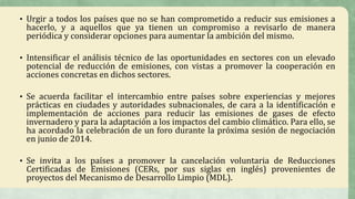 • Urgir a todos los países que no se han comprometido a reducir sus emisiones a
hacerlo, y a aquellos que ya tienen un compromiso a revisarlo de manera
periódica y considerar opciones para aumentar la ambición del mismo.
• Intensificar el análisis técnico de las oportunidades en sectores con un elevado
potencial de reducción de emisiones, con vistas a promover la cooperación en
acciones concretas en dichos sectores.
• Se acuerda facilitar el intercambio entre países sobre experiencias y mejores
prácticas en ciudades y autoridades subnacionales, de cara a la identificación e
implementación de acciones para reducir las emisiones de gases de efecto
invernadero y para la adaptación a los impactos del cambio climático. Para ello, se
ha acordado la celebración de un foro durante la próxima sesión de negociación
en junio de 2014.
• Se invita a los países a promover la cancelación voluntaria de Reducciones
Certificadas de Emisiones (CERs, por sus siglas en inglés) provenientes de
proyectos del Mecanismo de Desarrollo Limpio (MDL).
 