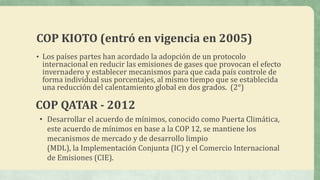 COP KIOTO (entró en vigencia en 2005)
• Los países partes han acordado la adopción de un protocolo
internacional en reducir las emisiones de gases que provocan el efecto
invernadero y establecer mecanismos para que cada país controle de
forma individual sus porcentajes, al mismo tiempo que se establecida
una reducción del calentamiento global en dos grados. (2°)
COP QATAR - 2012
• Desarrollar el acuerdo de mínimos, conocido como Puerta Climática,
este acuerdo de mínimos en base a la COP 12, se mantiene los
mecanismos de mercado y de desarrollo limpio
(MDL), la Implementación Conjunta (IC) y el Comercio Internacional
de Emisiones (CIE).
 