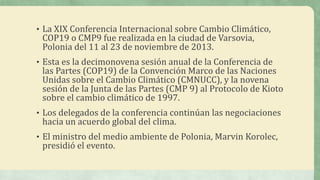• La XIX Conferencia Internacional sobre Cambio Climático,
COP19 o CMP9 fue realizada en la ciudad de Varsovia,
Polonia del 11 al 23 de noviembre de 2013.
• Esta es la decimonovena sesión anual de la Conferencia de
las Partes (COP19) de la Convención Marco de las Naciones
Unidas sobre el Cambio Climático (CMNUCC), y la novena
sesión de la Junta de las Partes (CMP 9) al Protocolo de Kioto
sobre el cambio climático de 1997.
• Los delegados de la conferencia continúan las negociaciones
hacia un acuerdo global del clima.
• El ministro del medio ambiente de Polonia, Marvin Korolec,
presidió el evento.
 